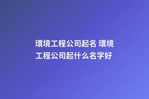 環境工程公司起名 環境工程公司起什么名字好-第1張-公司起名-玄機派